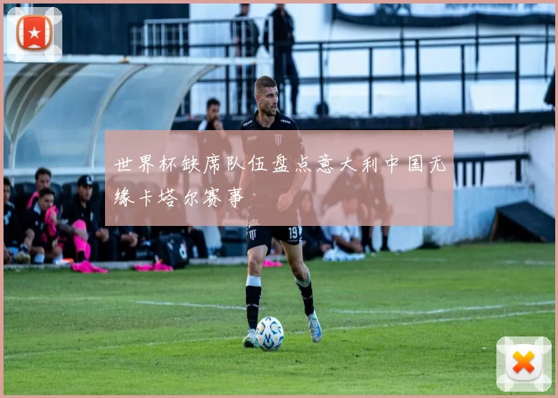 世界杯缺席队伍盘点意大利中国无缘卡塔尔赛事