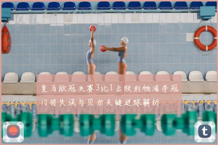 皇马欧冠决赛3比1击败利物浦夺冠门将失误与贝尔关键进球解析