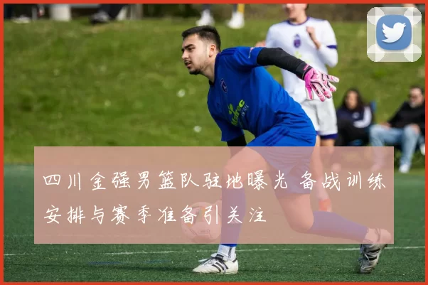 四川金强男篮队驻地曝光 备战训练安排与赛季准备引关注