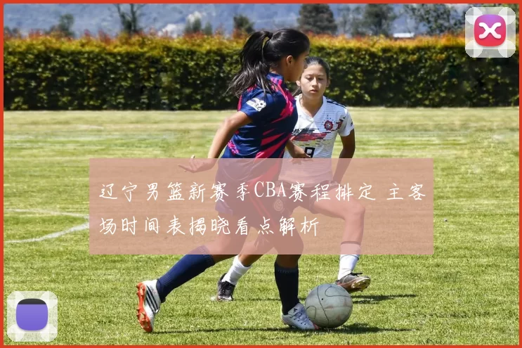 辽宁男篮新赛季CBA赛程排定 主客场时间表揭晓看点解析