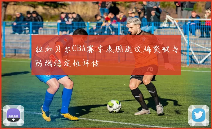 拉加贝尔CBA赛季表现进攻端突破与防线稳定性评估