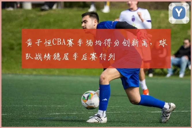 黄子恒CBA赛季场均得分创新高，球队战绩稳居季后赛行列