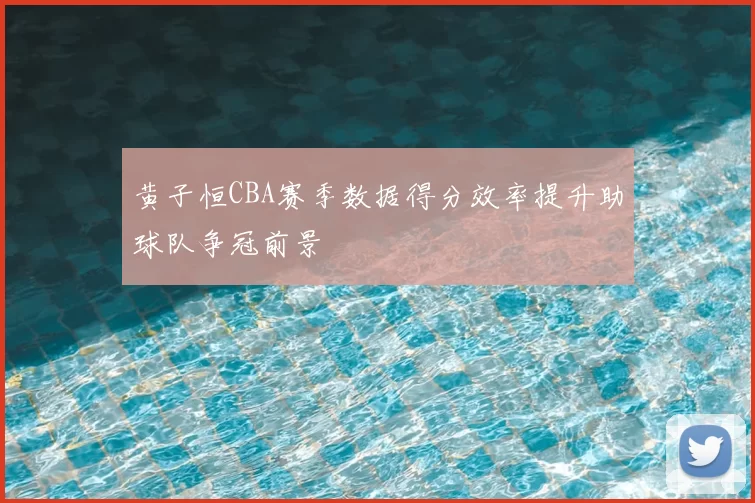 黄子恒CBA赛季数据得分效率提升助球队争冠前景