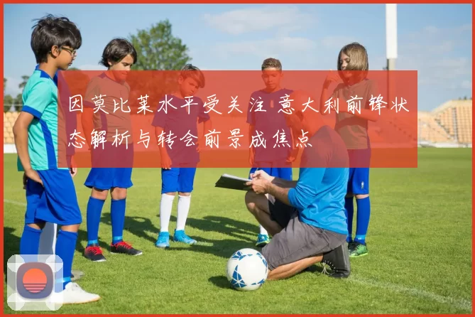 因莫比莱水平受关注 意大利前锋状态解析与转会前景成焦点