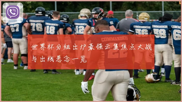 世界杯分组出炉豪强云集焦点大战与出线悬念一览