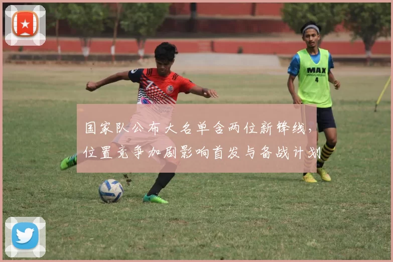 国家队公布大名单含两位新锋线，位置竞争加剧影响首发与备战计划