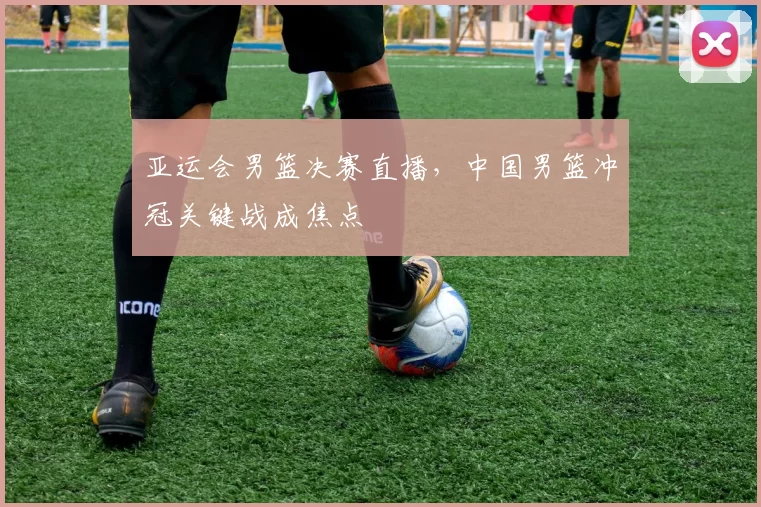 亚运会男篮决赛直播，中国男篮冲冠关键战成焦点