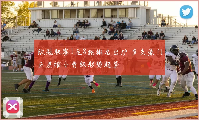 欧冠联赛1至8轮排名出炉 多支豪门分差缩小晋级形势趋紧