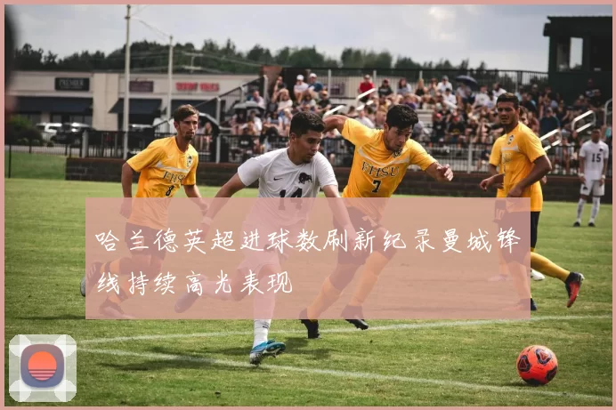 哈兰德英超进球数刷新纪录曼城锋线持续高光表现