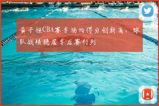 黄子恒CBA赛季场均得分创新高，球队战绩稳居季后赛行列