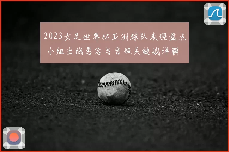 2023女足世界杯亚洲球队表现盘点 小组出线悬念与晋级关键战详解