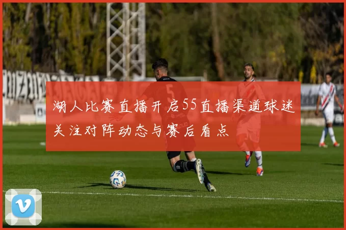 湖人比赛直播开启55直播渠道球迷关注对阵动态与赛后看点