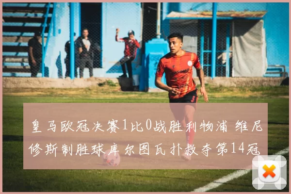 皇马欧冠决赛1比0战胜利物浦 维尼修斯制胜球库尔图瓦扑救夺第14冠