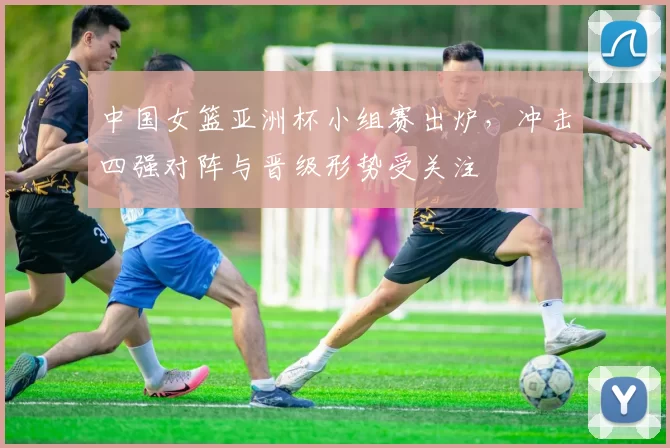 中国女篮亚洲杯小组赛出炉，冲击四强对阵与晋级形势受关注
