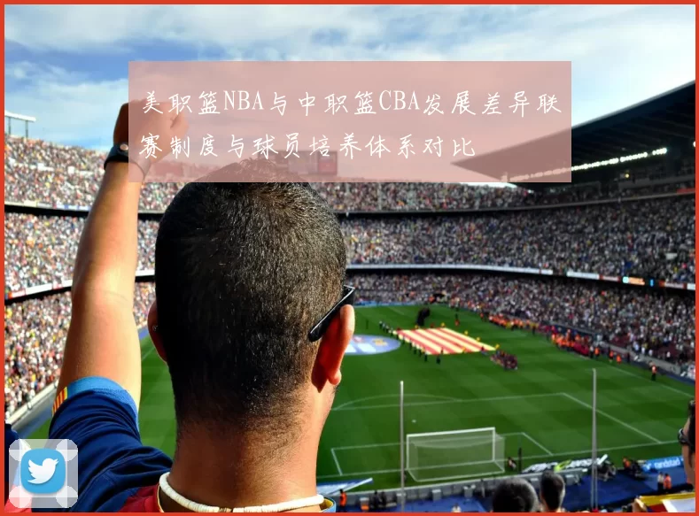 美职篮NBA与中职篮CBA发展差异联赛制度与球员培养体系对比