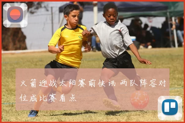 火箭迎战太阳赛前快讯 两队阵容对位成比赛看点