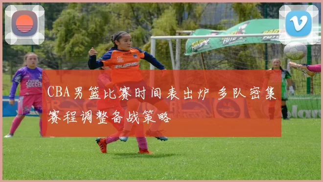 CBA男篮比赛时间表出炉 多队密集赛程调整备战策略