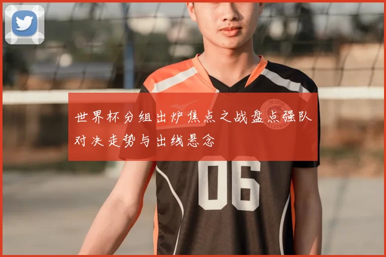 世界杯分组出炉焦点之战盘点强队对决走势与出线悬念