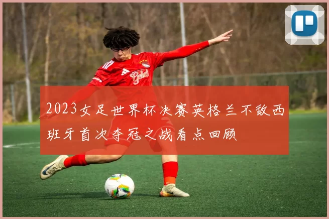 2023女足世界杯决赛英格兰不敌西班牙首次夺冠之战看点回顾