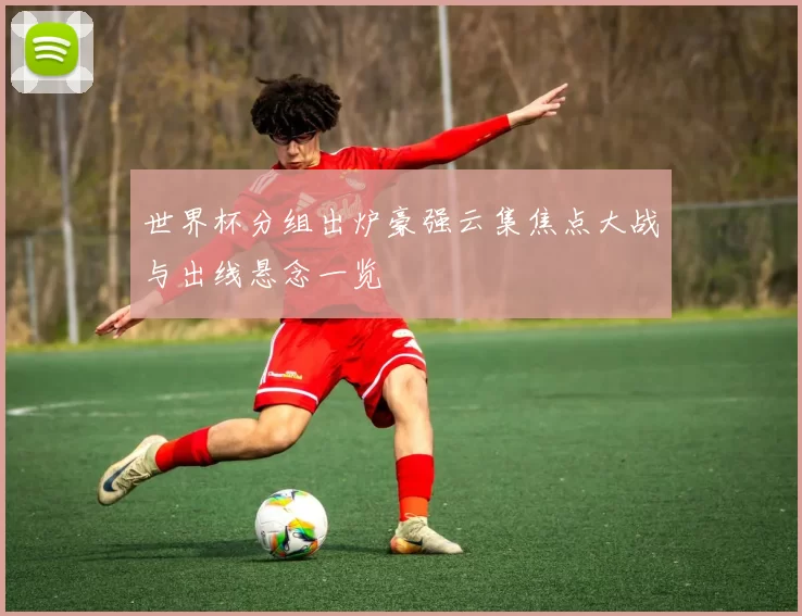 世界杯分组出炉豪强云集焦点大战与出线悬念一览