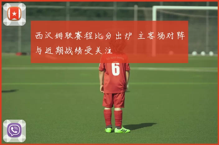 西汉姆联赛程比分出炉 主客场对阵与近期战绩受关注