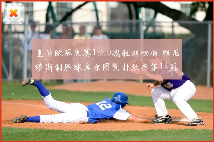 皇马欧冠决赛1比0战胜利物浦 维尼修斯制胜球库尔图瓦扑救夺第14冠