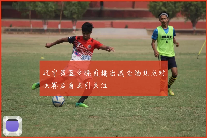 辽宁男篮今晚直播出战全场焦点对决赛后看点引关注