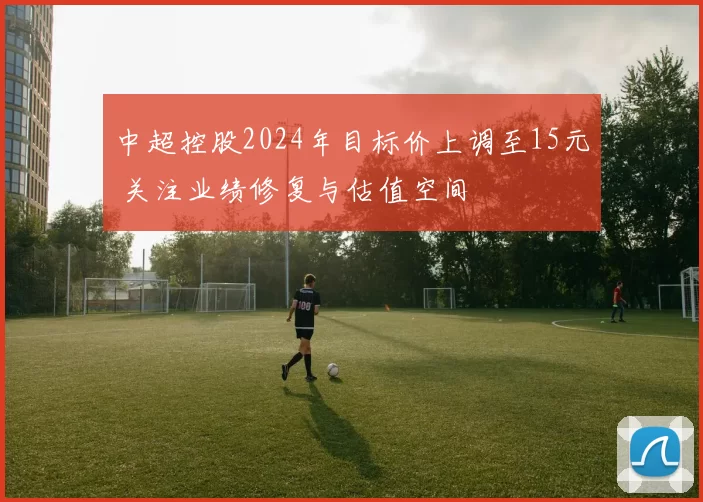 中超控股2024年目标价上调至15元 关注业绩修复与估值空间