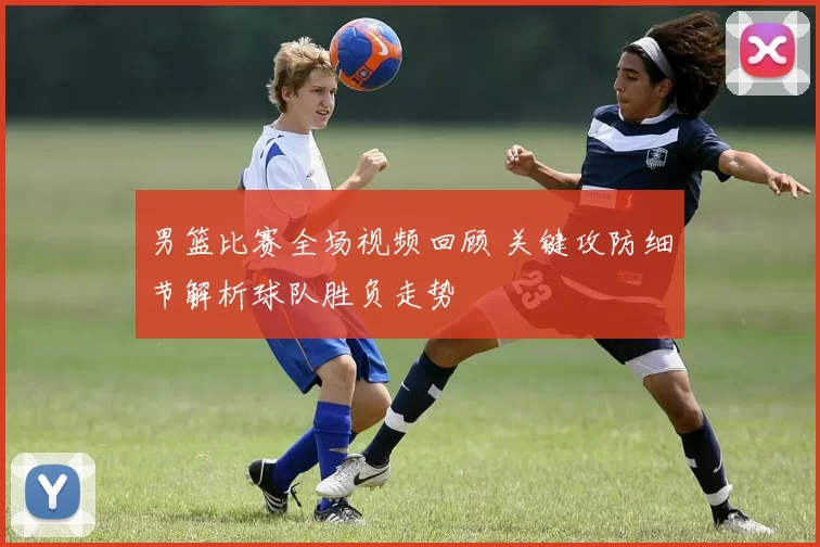 男篮比赛全场视频回顾 关键攻防细节解析球队胜负走势
