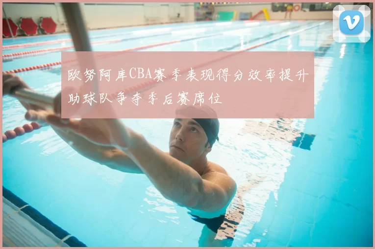 欧努阿库CBA赛季表现得分效率提升助球队争夺季后赛席位