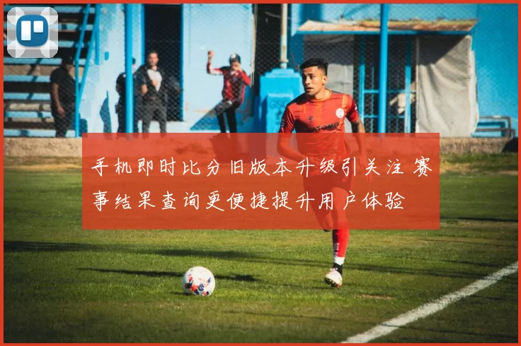 手机即时比分旧版本升级引关注 赛事结果查询更便捷提升用户体验