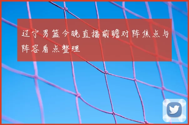 辽宁男篮今晚直播前瞻对阵焦点与阵容看点整理