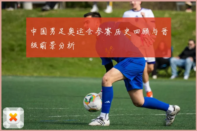 中国男足奥运会参赛历史回顾与晋级前景分析