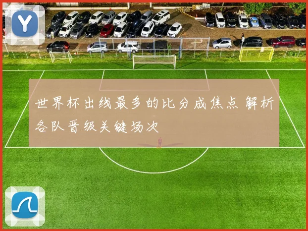 世界杯出线最多的比分成焦点 解析各队晋级关键场次