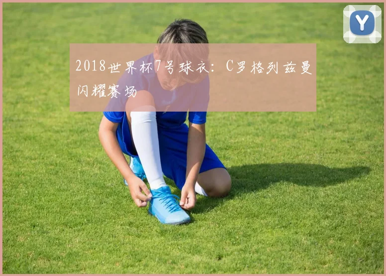 2018世界杯7号球衣:C罗格列兹曼闪耀赛场
